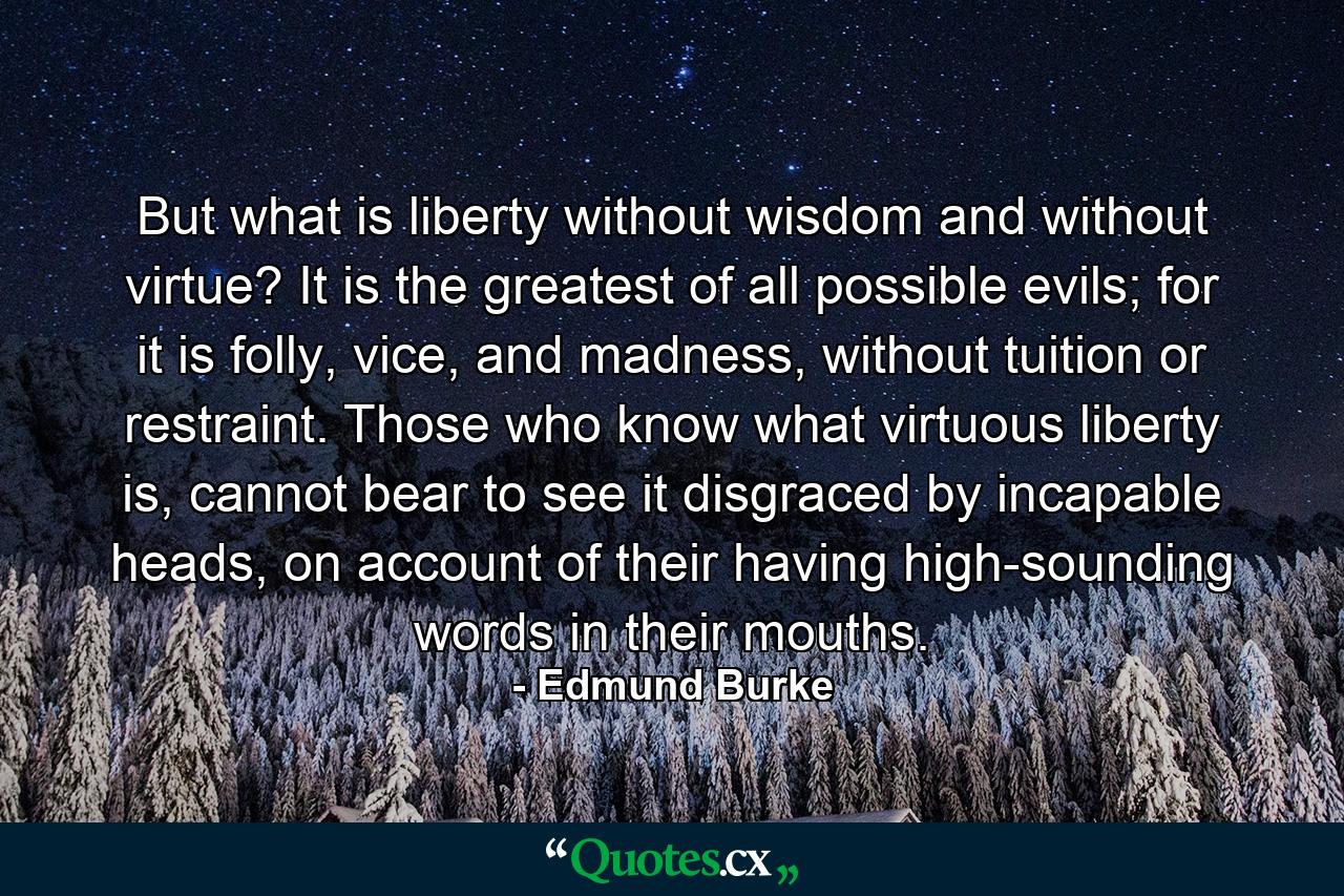 But what is liberty without wisdom and without virtue? It is the greatest of all possible evils; for it is folly, vice, and madness, without tuition or restraint. Those who know what virtuous liberty is, cannot bear to see it disgraced by incapable heads, on account of their having high-sounding words in their mouths. - Quote by Edmund Burke