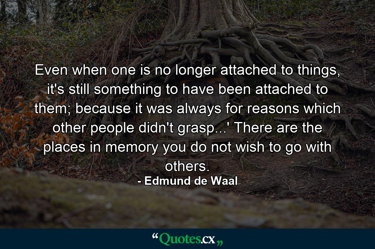 Even when one is no longer attached to things, it's still something to have been attached to them; because it was always for reasons which other people didn't grasp...' There are the places in memory you do not wish to go with others. - Quote by Edmund de Waal