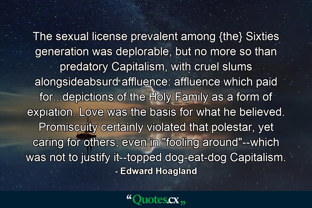 The sexual license prevalent among {the} Sixties generation was deplorable, but no more so than predatory Capitalism, with cruel slums alongsideabsurd affluence: affluence which paid for...depictions of the Holy Family as a form of expiation. Love was the basis for what he believed. Promiscuity certainly violated that polestar, yet caring for others, even in 