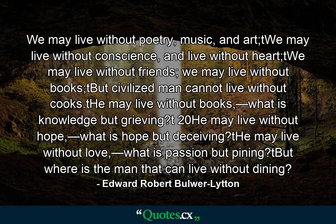 We may live without poetry, music, and art;tWe may live without conscience, and live without heart;tWe may live without friends; we may live without books;tBut civilized man cannot live without cooks.tHe may live without books,—what is knowledge but grieving?t 20He may live without hope,—what is hope but deceiving?tHe may live without love,—what is passion but pining?tBut where is the man that can live without dining? - Quote by Edward Robert Bulwer-Lytton