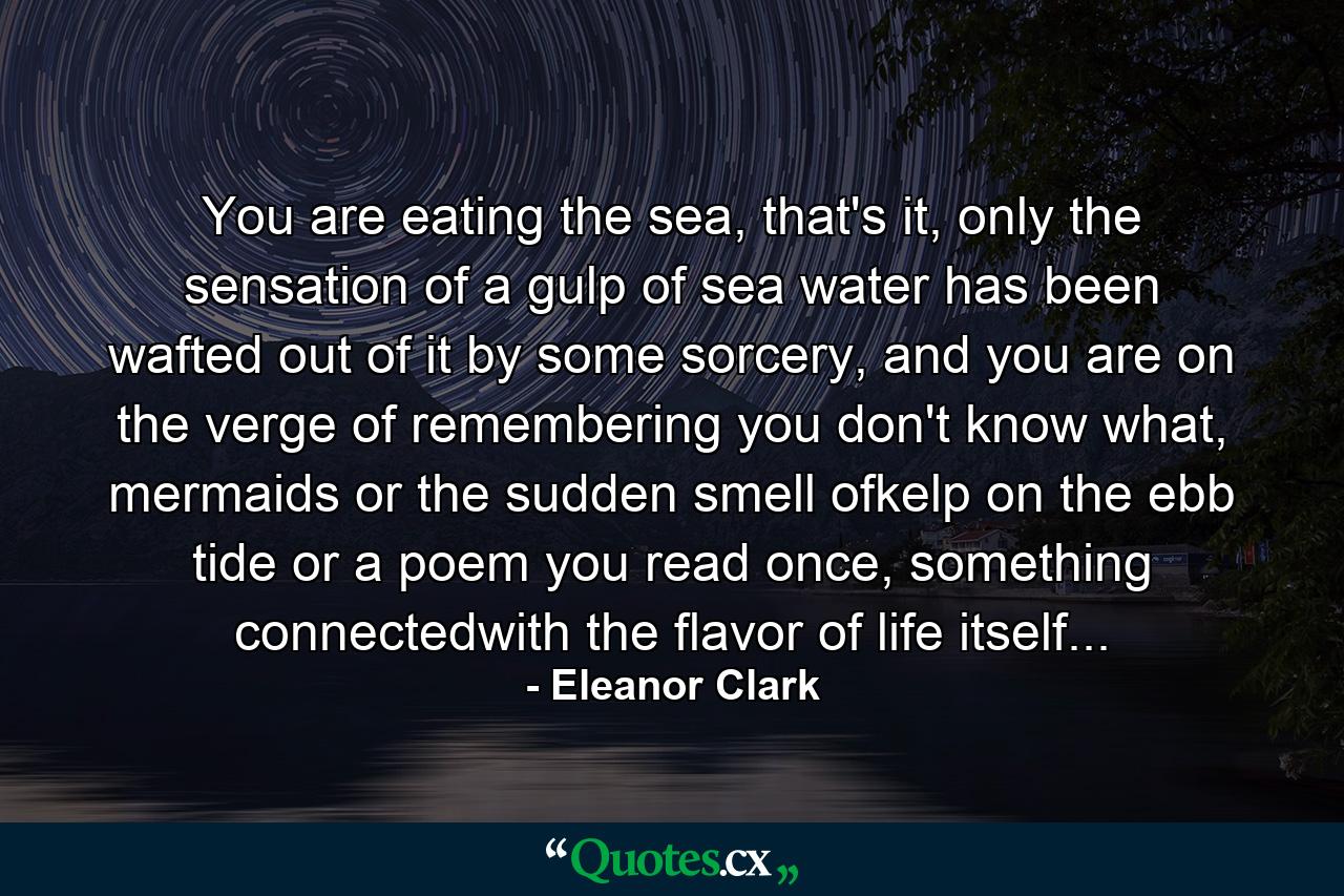 You are eating the sea, that's it, only the sensation of a gulp of sea water has been wafted out of it by some sorcery, and you are on the verge of remembering you don't know what, mermaids or the sudden smell ofkelp on the ebb tide or a poem you read once, something connectedwith the flavor of life itself... - Quote by Eleanor Clark