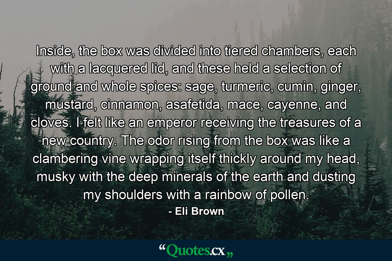 Inside, the box was divided into tiered chambers, each with a lacquered lid, and these held a selection of ground and whole spices: sage, turmeric, cumin, ginger, mustard, cinnamon, asafetida, mace, cayenne, and cloves. I felt like an emperor receiving the treasures of a new country. The odor rising from the box was like a clambering vine wrapping itself thickly around my head, musky with the deep minerals of the earth and dusting my shoulders with a rainbow of pollen. - Quote by Eli Brown