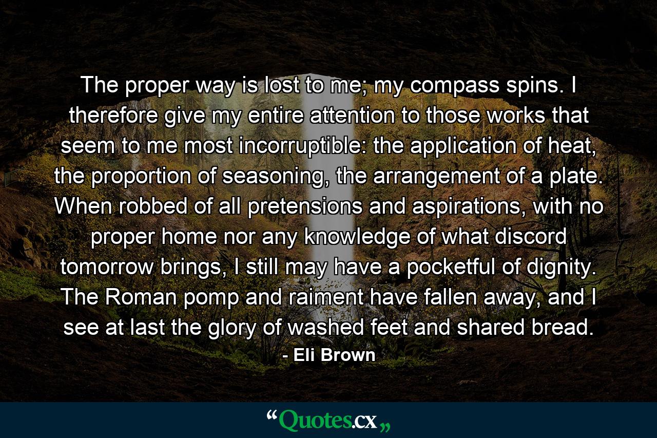 The proper way is lost to me; my compass spins. I therefore give my entire attention to those works that seem to me most incorruptible: the application of heat, the proportion of seasoning, the arrangement of a plate. When robbed of all pretensions and aspirations, with no proper home nor any knowledge of what discord tomorrow brings, I still may have a pocketful of dignity. The Roman pomp and raiment have fallen away, and I see at last the glory of washed feet and shared bread. - Quote by Eli Brown