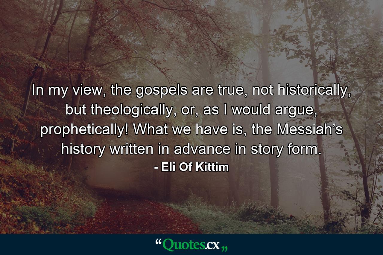 In my view, the gospels are true, not historically, but theologically, or, as I would argue, prophetically! What we have is, the Messiah’s history written in advance in story form. - Quote by Eli Of Kittim