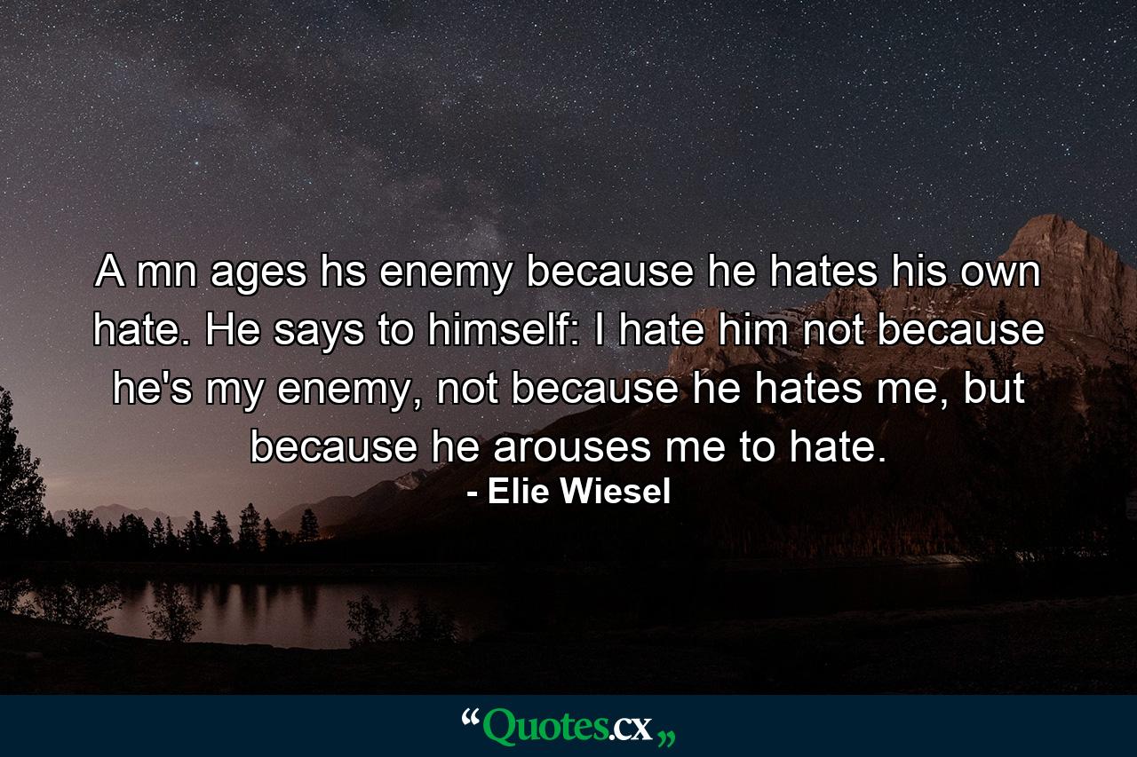 A mn ages hs enemy because he hates his own hate. He says to himself: I hate him not because he's my enemy, not because he hates me, but because he arouses me to hate. - Quote by Elie Wiesel