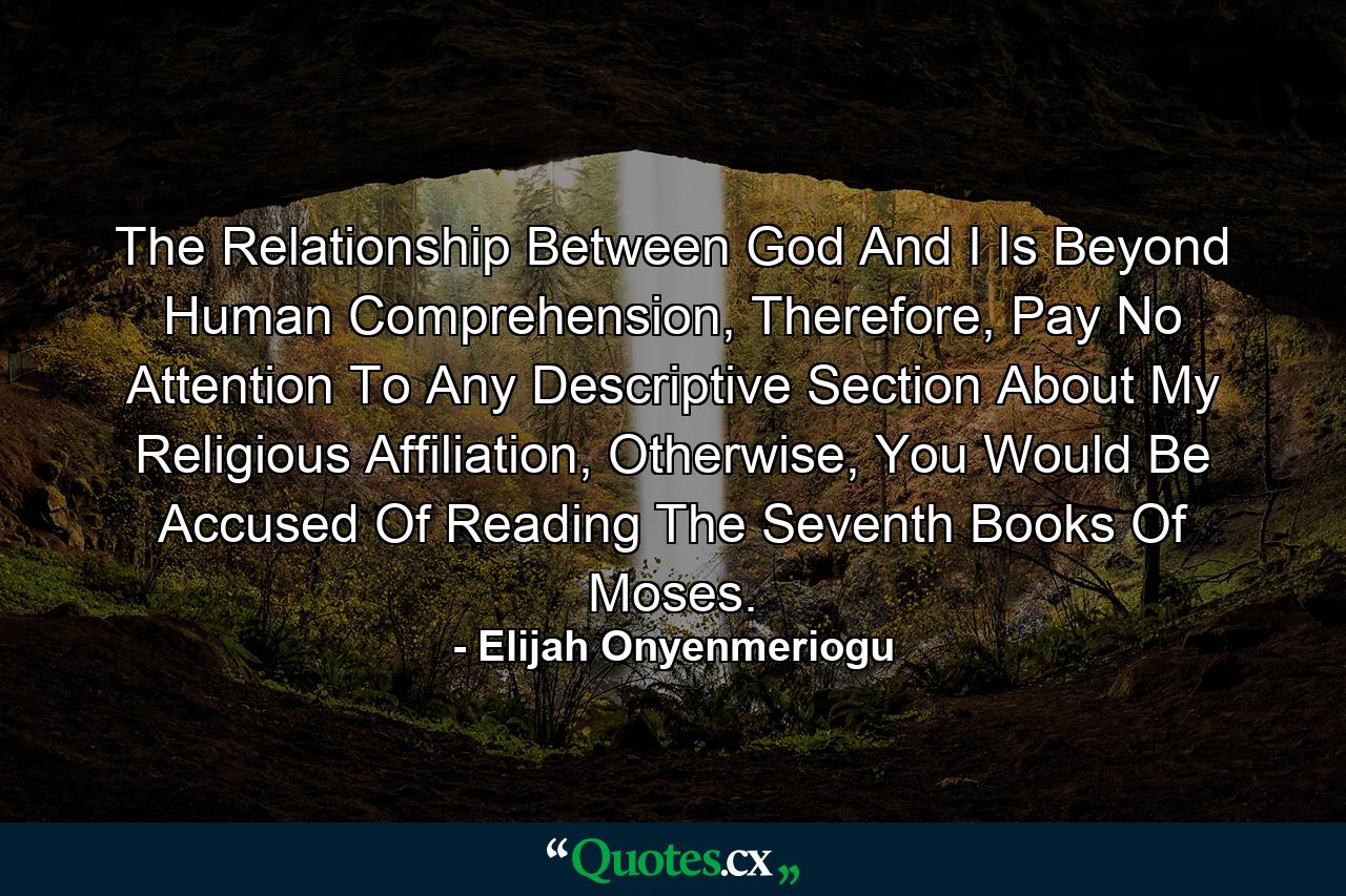 The Relationship Between God And I Is Beyond Human Comprehension, Therefore, Pay No Attention To Any Descriptive Section About My Religious Affiliation, Otherwise, You Would Be Accused Of Reading The Seventh Books Of Moses. - Quote by Elijah Onyenmeriogu