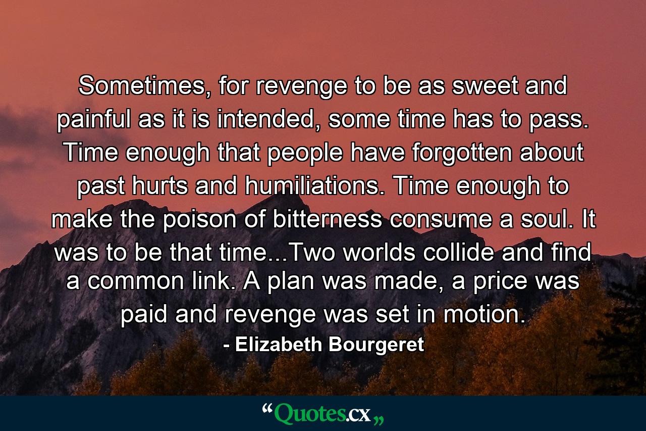 Sometimes, for revenge to be as sweet and painful as it is intended, some time has to pass. Time enough that people have forgotten about past hurts and humiliations. Time enough to make the poison of bitterness consume a soul. It was to be that time...Two worlds collide and find a common link. A plan was made, a price was paid and revenge was set in motion. - Quote by Elizabeth Bourgeret