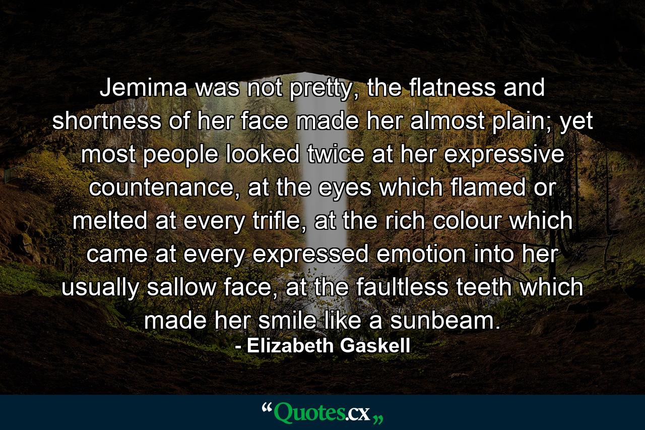 Jemima was not pretty, the flatness and shortness of her face made her almost plain; yet most people looked twice at her expressive countenance, at the eyes which flamed or melted at every trifle, at the rich colour which came at every expressed emotion into her usually sallow face, at the faultless teeth which made her smile like a sunbeam. - Quote by Elizabeth Gaskell