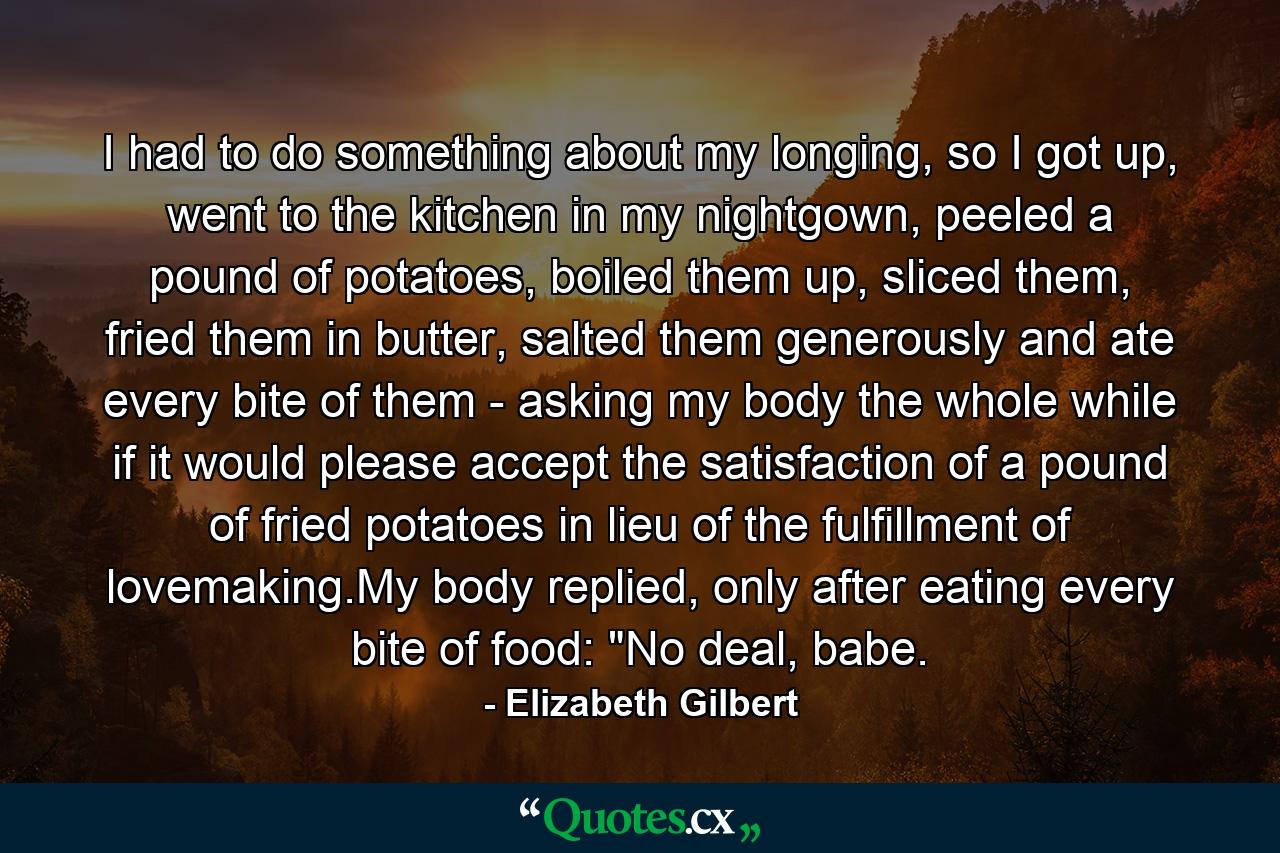 I had to do something about my longing, so I got up, went to the kitchen in my nightgown, peeled a pound of potatoes, boiled them up, sliced them, fried them in butter, salted them generously and ate every bite of them - asking my body the whole while if it would please accept the satisfaction of a pound of fried potatoes in lieu of the fulfillment of lovemaking.My body replied, only after eating every bite of food: 