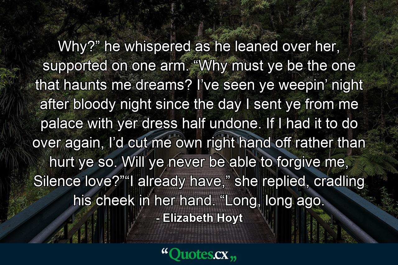 Why?” he whispered as he leaned over her, supported on one arm. “Why must ye be the one that haunts me dreams? I’ve seen ye weepin’ night after bloody night since the day I sent ye from me palace with yer dress half undone. If I had it to do over again, I’d cut me own right hand off rather than hurt ye so. Will ye never be able to forgive me, Silence love?”“I already have,” she replied, cradling his cheek in her hand. “Long, long ago. - Quote by Elizabeth Hoyt