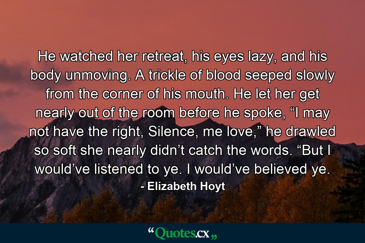 He watched her retreat, his eyes lazy, and his body unmoving. A trickle of blood seeped slowly from the corner of his mouth. He let her get nearly out of the room before he spoke, “I may not have the right, Silence, me love,” he drawled so soft she nearly didn’t catch the words. “But I would’ve listened to ye. I would’ve believed ye. - Quote by Elizabeth Hoyt