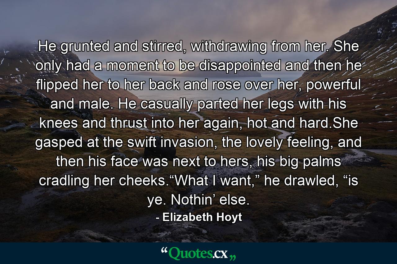 He grunted and stirred, withdrawing from her. She only had a moment to be disappointed and then he flipped her to her back and rose over her, powerful and male. He casually parted her legs with his knees and thrust into her again, hot and hard.She gasped at the swift invasion, the lovely feeling, and then his face was next to hers, his big palms cradling her cheeks.“What I want,” he drawled, “is ye. Nothin’ else. - Quote by Elizabeth Hoyt