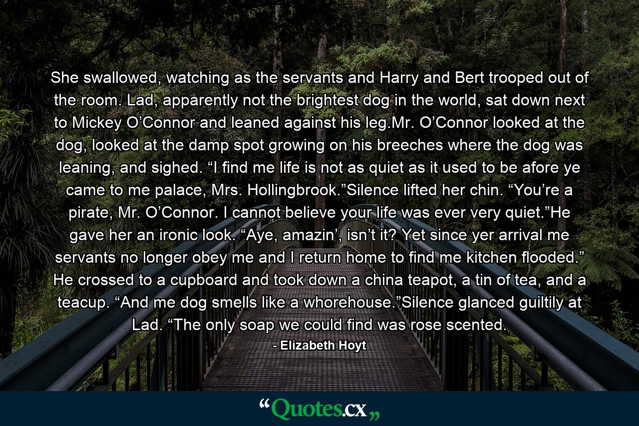 She swallowed, watching as the servants and Harry and Bert trooped out of the room. Lad, apparently not the brightest dog in the world, sat down next to Mickey O’Connor and leaned against his leg.Mr. O’Connor looked at the dog, looked at the damp spot growing on his breeches where the dog was leaning, and sighed. “I find me life is not as quiet as it used to be afore ye came to me palace, Mrs. Hollingbrook.”Silence lifted her chin. “You’re a pirate, Mr. O’Connor. I cannot believe your life was ever very quiet.”He gave her an ironic look. “Aye, amazin’, isn’t it? Yet since yer arrival me servants no longer obey me and I return home to find me kitchen flooded.” He crossed to a cupboard and took down a china teapot, a tin of tea, and a teacup. “And me dog smells like a whorehouse.”Silence glanced guiltily at Lad. “The only soap we could find was rose scented. - Quote by Elizabeth Hoyt