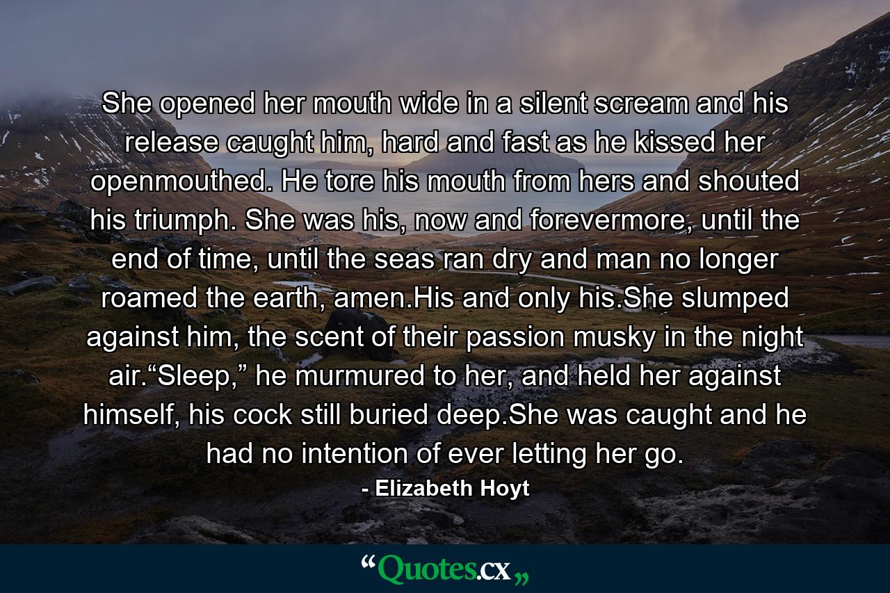 She opened her mouth wide in a silent scream and his release caught him, hard and fast as he kissed her openmouthed. He tore his mouth from hers and shouted his triumph. She was his, now and forevermore, until the end of time, until the seas ran dry and man no longer roamed the earth, amen.His and only his.She slumped against him, the scent of their passion musky in the night air.“Sleep,” he murmured to her, and held her against himself, his cock still buried deep.She was caught and he had no intention of ever letting her go. - Quote by Elizabeth Hoyt