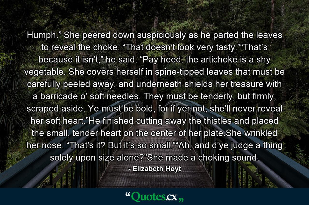 Humph.” She peered down suspiciously as he parted the leaves to reveal the choke. “That doesn’t look very tasty.”“That’s because it isn’t,” he said. “Pay heed: the artichoke is a shy vegetable. She covers herself in spine-tipped leaves that must be carefully peeled away, and underneath shields her treasure with a barricade o’ soft needles. They must be tenderly, but firmly, scraped aside. Ye must be bold, for if yer not, she’ll never reveal her soft heart.”He finished cutting away the thistles and placed the small, tender heart on the center of her plate.She wrinkled her nose. “That’s it? But it’s so small.”“Ah, and d’ye judge a thing solely upon size alone?”She made a choking sound. - Quote by Elizabeth Hoyt