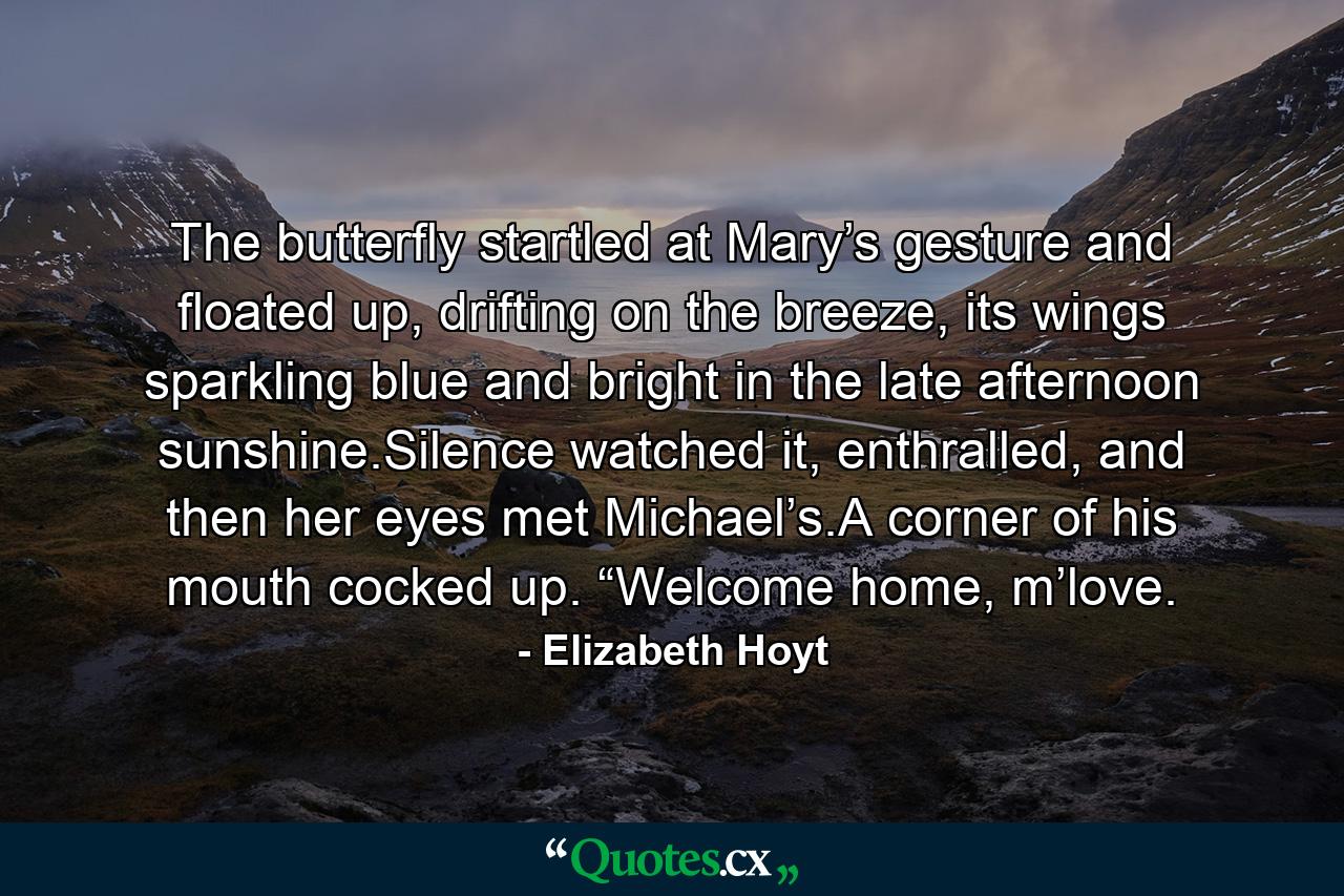 The butterfly startled at Mary’s gesture and floated up, drifting on the breeze, its wings sparkling blue and bright in the late afternoon sunshine.Silence watched it, enthralled, and then her eyes met Michael’s.A corner of his mouth cocked up. “Welcome home, m’love. - Quote by Elizabeth Hoyt