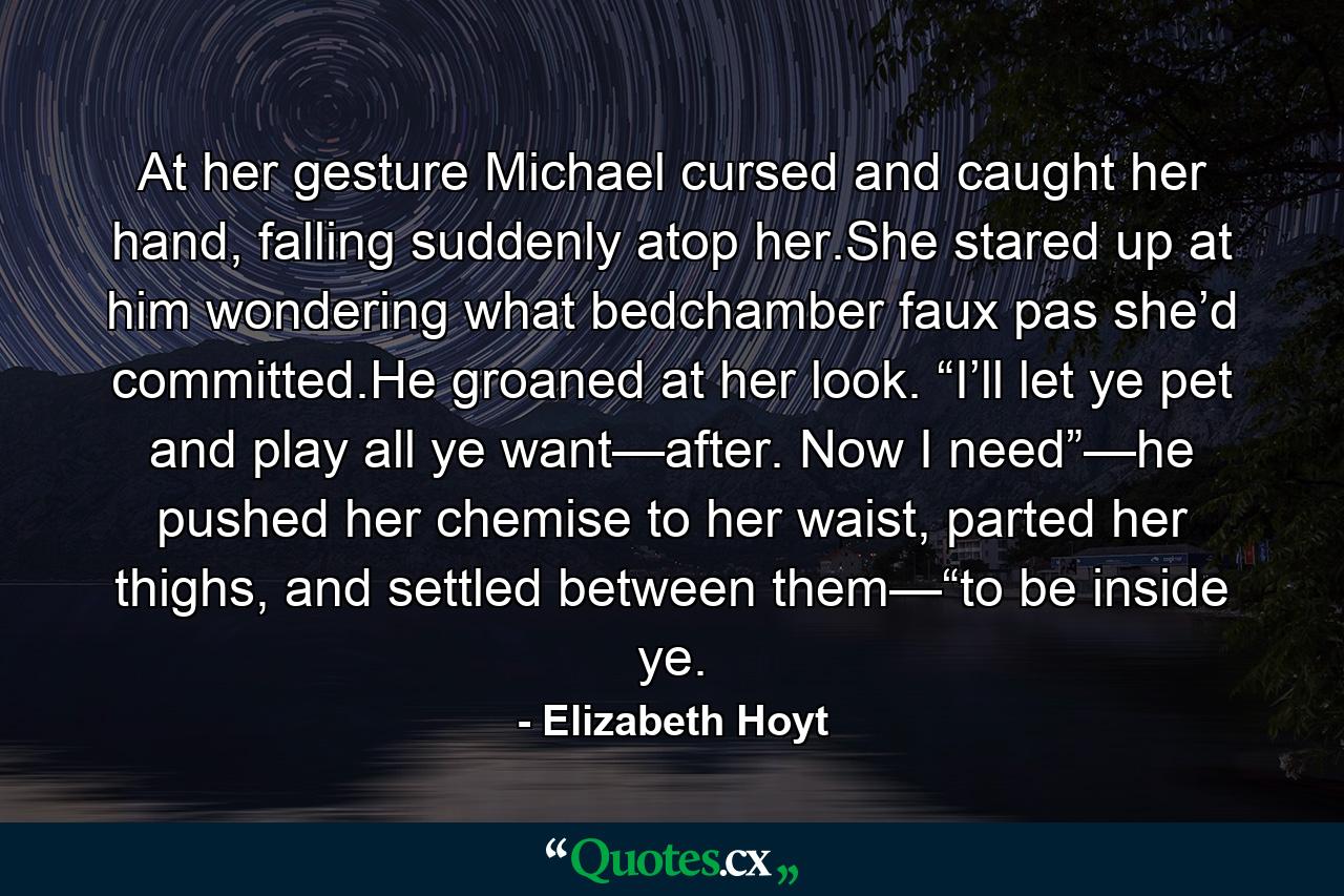 At her gesture Michael cursed and caught her hand, falling suddenly atop her.She stared up at him wondering what bedchamber faux pas she’d committed.He groaned at her look. “I’ll let ye pet and play all ye want—after. Now I need”—he pushed her chemise to her waist, parted her thighs, and settled between them—“to be inside ye. - Quote by Elizabeth Hoyt