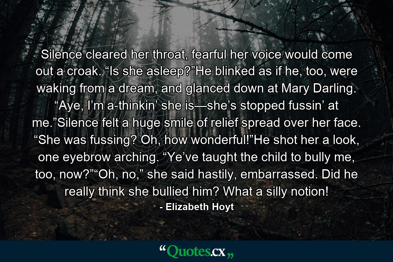 Silence cleared her throat, fearful her voice would come out a croak. “Is she asleep?”He blinked as if he, too, were waking from a dream, and glanced down at Mary Darling. “Aye, I’m a-thinkin’ she is—she’s stopped fussin’ at me.”Silence felt a huge smile of relief spread over her face. “She was fussing? Oh, how wonderful!”He shot her a look, one eyebrow arching. “Ye’ve taught the child to bully me, too, now?”“Oh, no,” she said hastily, embarrassed. Did he really think she bullied him? What a silly notion! - Quote by Elizabeth Hoyt