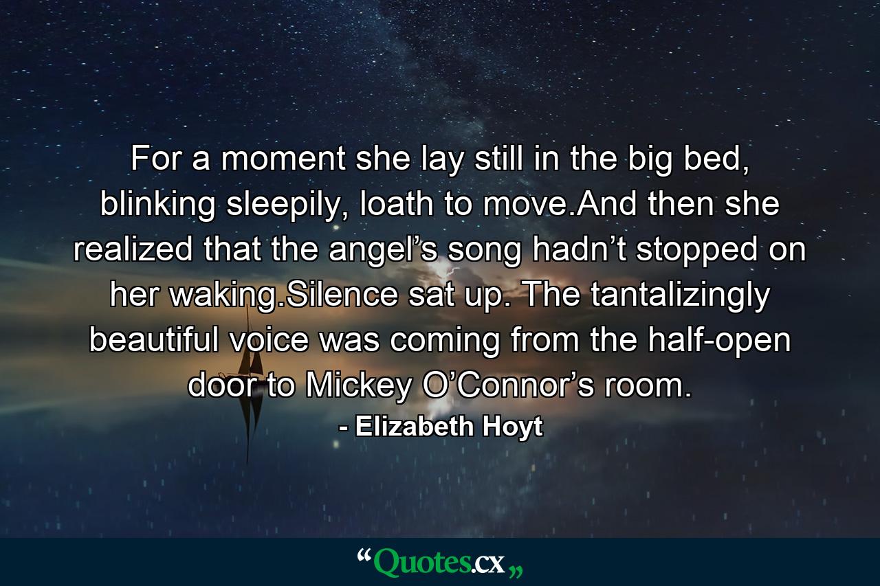 For a moment she lay still in the big bed, blinking sleepily, loath to move.And then she realized that the angel’s song hadn’t stopped on her waking.Silence sat up. The tantalizingly beautiful voice was coming from the half-open door to Mickey O’Connor’s room. - Quote by Elizabeth Hoyt