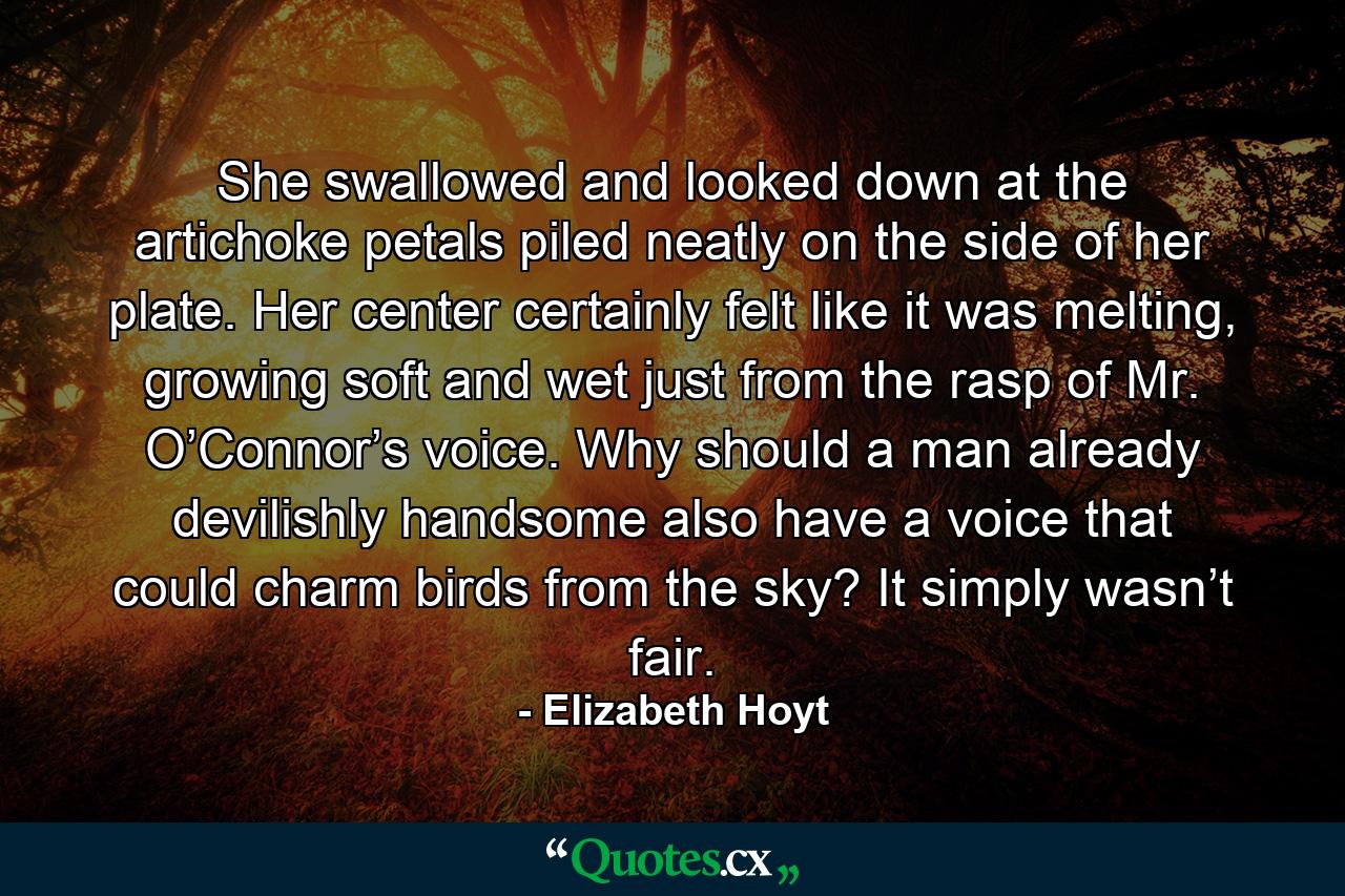 She swallowed and looked down at the artichoke petals piled neatly on the side of her plate. Her center certainly felt like it was melting, growing soft and wet just from the rasp of Mr. O’Connor’s voice. Why should a man already devilishly handsome also have a voice that could charm birds from the sky? It simply wasn’t fair. - Quote by Elizabeth Hoyt