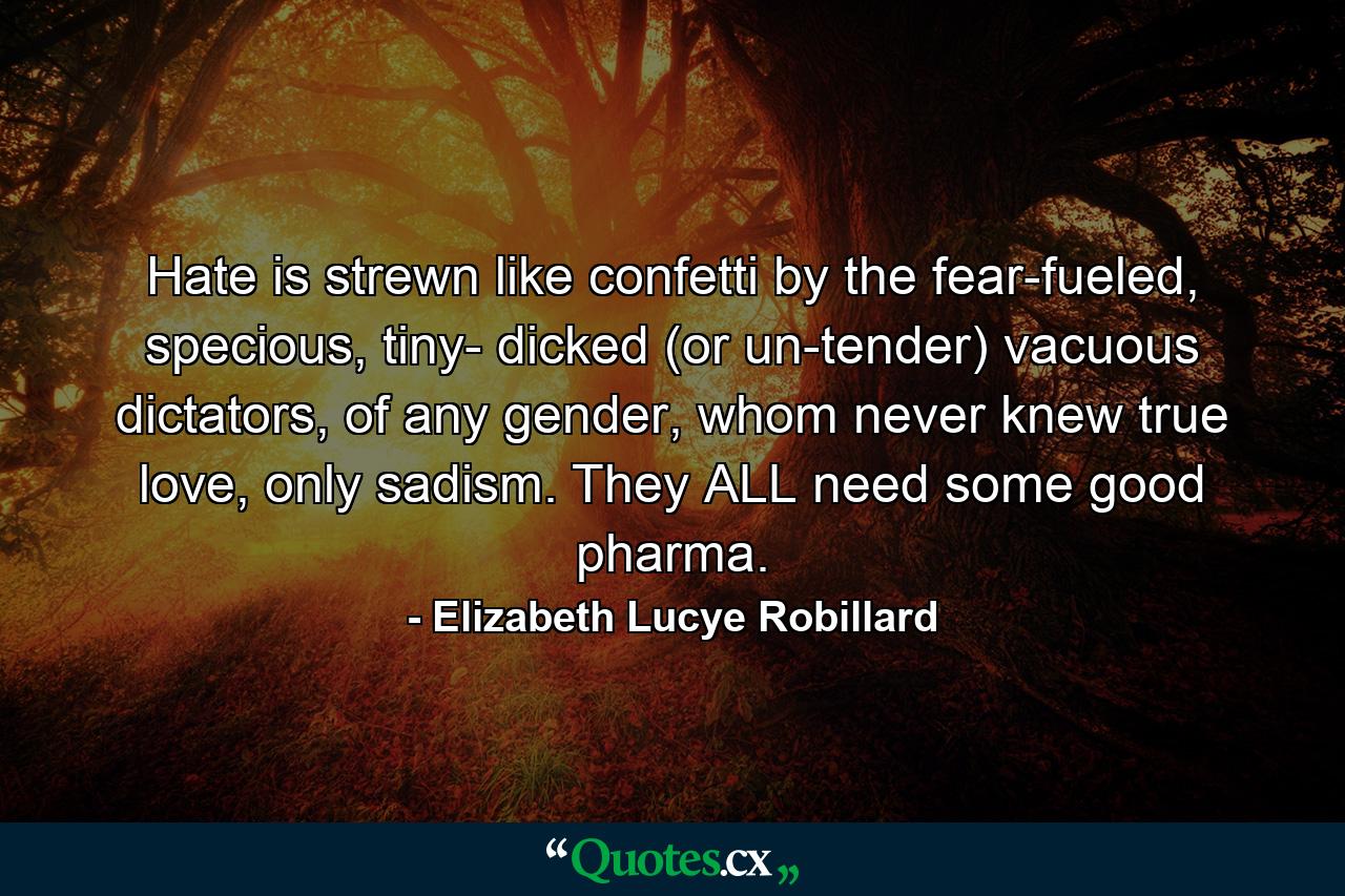 Hate is strewn like confetti by the fear-fueled, specious, tiny- dicked (or un-tender) vacuous dictators, of any gender, whom never knew true love, only sadism. They ALL need some good pharma. - Quote by Elizabeth Lucye Robillard