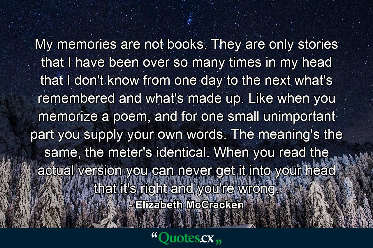 My memories are not books. They are only stories that I have been over so many times in my head that I don't know from one day to the next what's remembered and what's made up. Like when you memorize a poem, and for one small unimportant part you supply your own words. The meaning's the same, the meter's identical. When you read the actual version you can never get it into your head that it's right and you're wrong. - Quote by Elizabeth McCracken