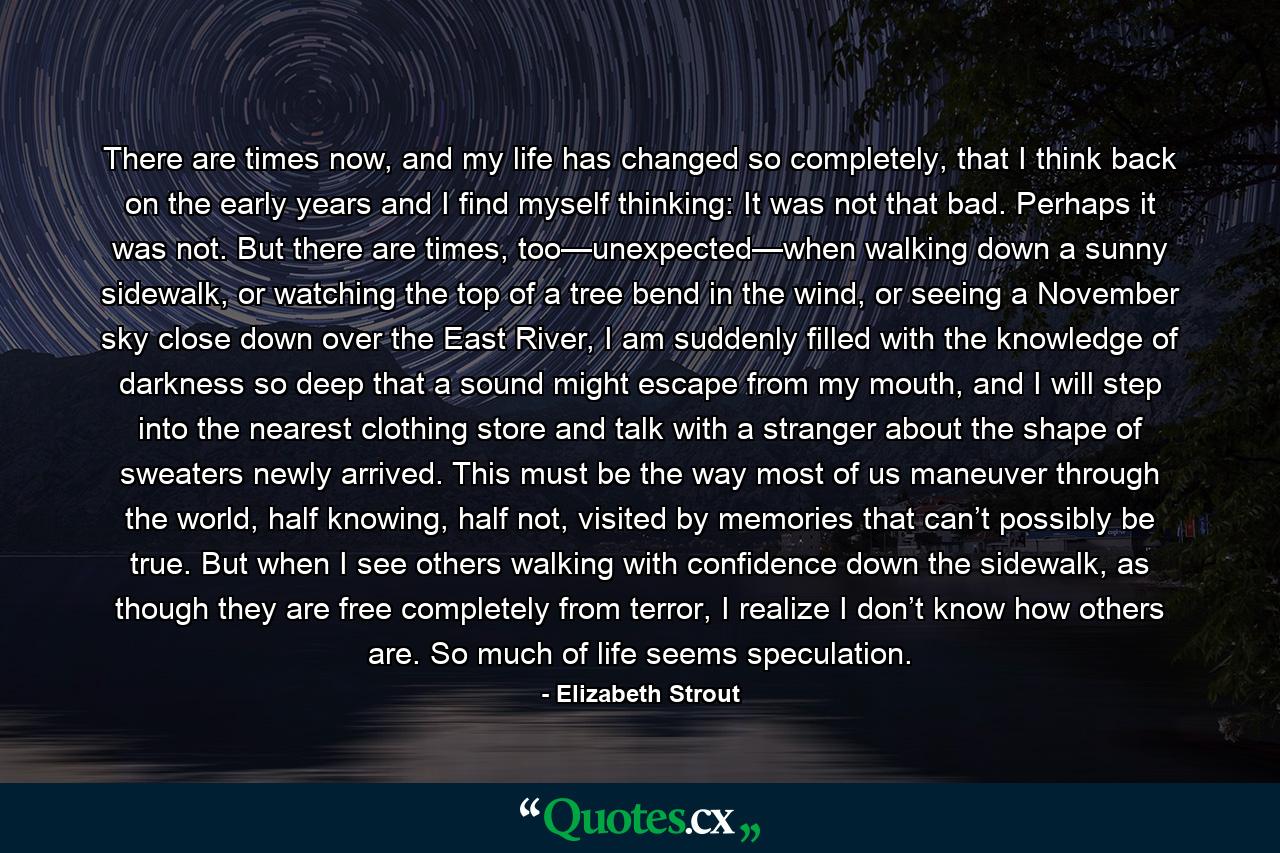 There are times now, and my life has changed so completely, that I think back on the early years and I find myself thinking: It was not that bad. Perhaps it was not. But there are times, too—unexpected—when walking down a sunny sidewalk, or watching the top of a tree bend in the wind, or seeing a November sky close down over the East River, I am suddenly filled with the knowledge of darkness so deep that a sound might escape from my mouth, and I will step into the nearest clothing store and talk with a stranger about the shape of sweaters newly arrived. This must be the way most of us maneuver through the world, half knowing, half not, visited by memories that can’t possibly be true. But when I see others walking with confidence down the sidewalk, as though they are free completely from terror, I realize I don’t know how others are. So much of life seems speculation. - Quote by Elizabeth Strout