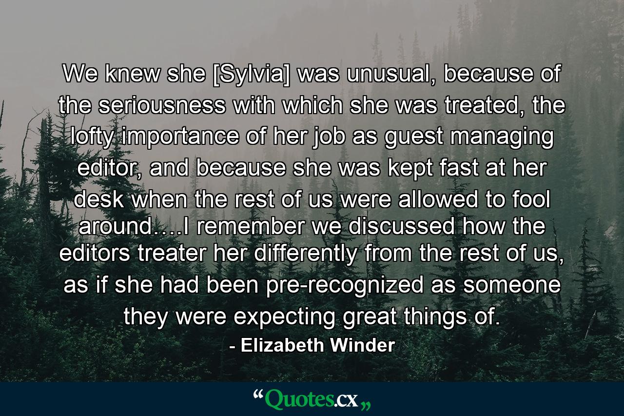 We knew she [Sylvia] was unusual, because of the seriousness with which she was treated, the lofty importance of her job as guest managing editor, and because she was kept fast at her desk when the rest of us were allowed to fool around….I remember we discussed how the editors treater her differently from the rest of us, as if she had been pre-recognized as someone they were expecting great things of. - Quote by Elizabeth Winder