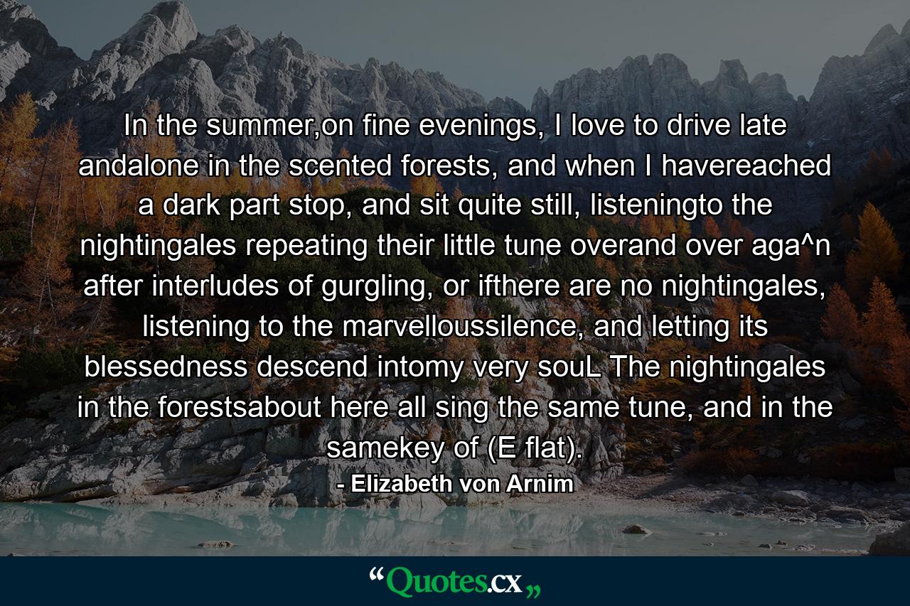 In the summer,on fine evenings, I love to drive late andalone in the scented forests, and when I havereached a dark part stop, and sit quite still, listeningto the nightingales repeating their little tune overand over aga^n after interludes of gurgling, or ifthere are no nightingales, listening to the marvelloussilence, and letting its blessedness descend intomy very souL The nightingales in the forestsabout here all sing the same tune, and in the samekey of (E flat). - Quote by Elizabeth von Arnim