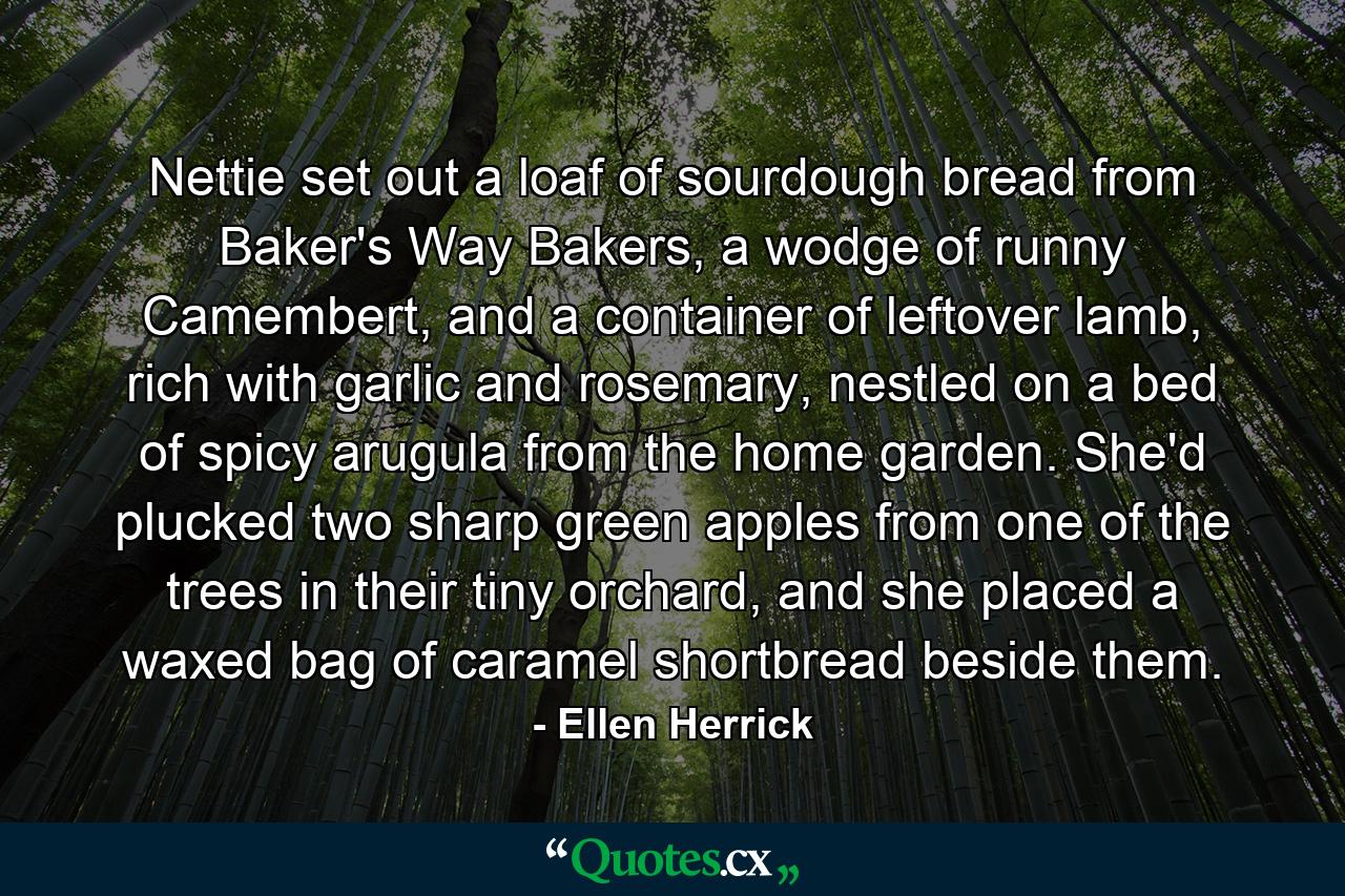 Nettie set out a loaf of sourdough bread from Baker's Way Bakers, a wodge of runny Camembert, and a container of leftover lamb, rich with garlic and rosemary, nestled on a bed of spicy arugula from the home garden. She'd plucked two sharp green apples from one of the trees in their tiny orchard, and she placed a waxed bag of caramel shortbread beside them. - Quote by Ellen Herrick