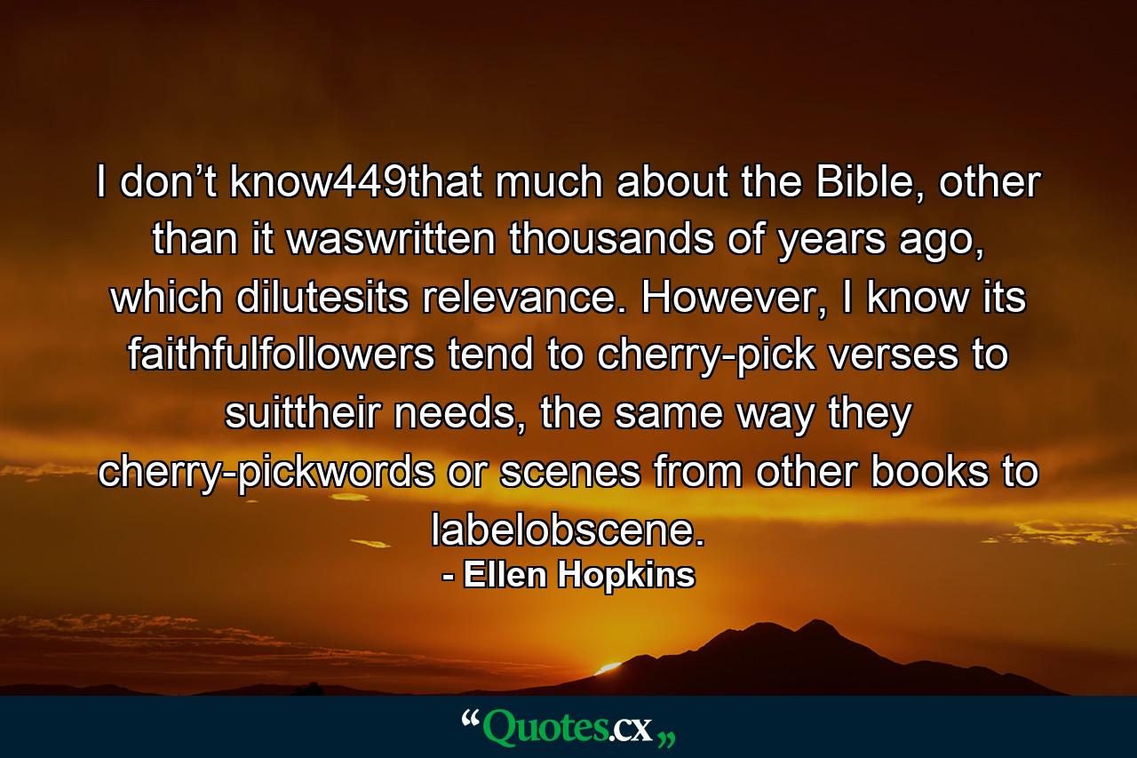 I don’t know449that much about the Bible, other than it waswritten thousands of years ago, which dilutesits relevance. However, I know its faithfulfollowers tend to cherry-pick verses to suittheir needs, the same way they cherry-pickwords or scenes from other books to labelobscene. - Quote by Ellen Hopkins