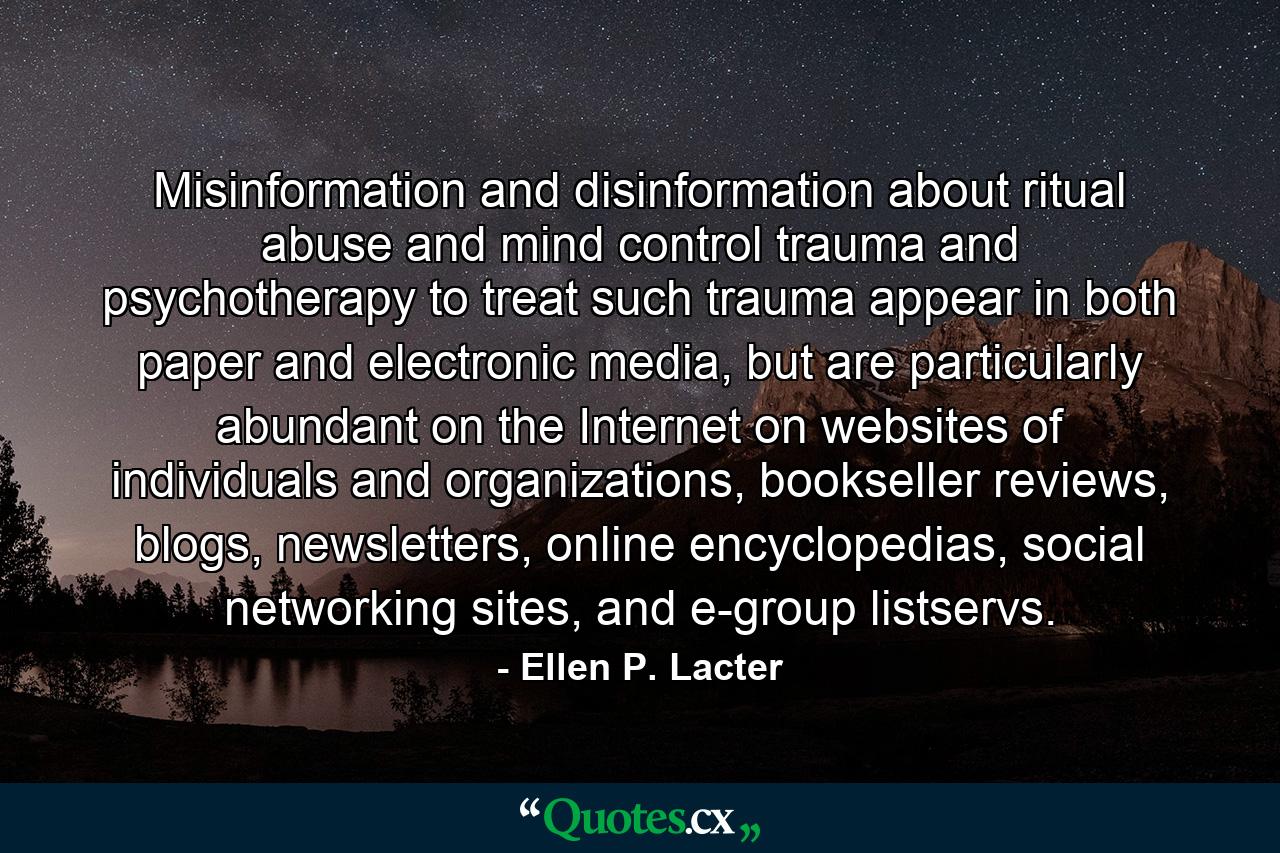 Misinformation and disinformation about ritual abuse and mind control trauma and psychotherapy to treat such trauma appear in both paper and electronic media, but are particularly abundant on the Internet on websites of individuals and organizations, bookseller reviews, blogs, newsletters, online encyclopedias, social networking sites, and e-group listservs. - Quote by Ellen P. Lacter