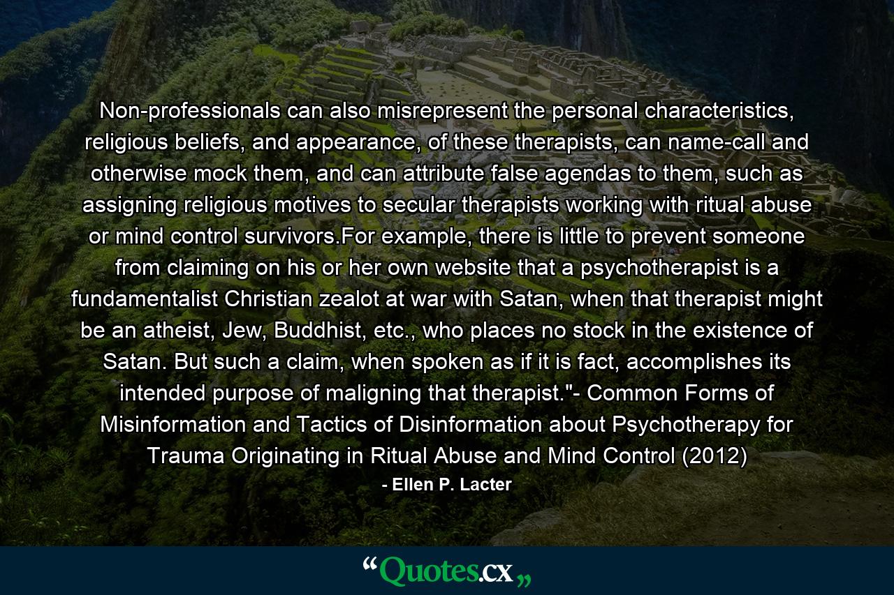 Non-professionals can also misrepresent the personal characteristics, religious beliefs, and appearance, of these therapists, can name-call and otherwise mock them, and can attribute false agendas to them, such as assigning religious motives to secular therapists working with ritual abuse or mind control survivors.For example, there is little to prevent someone from claiming on his or her own website that a psychotherapist is a fundamentalist Christian zealot at war with Satan, when that therapist might be an atheist, Jew, Buddhist, etc., who places no stock in the existence of Satan. But such a claim, when spoken as if it is fact, accomplishes its intended purpose of maligning that therapist.