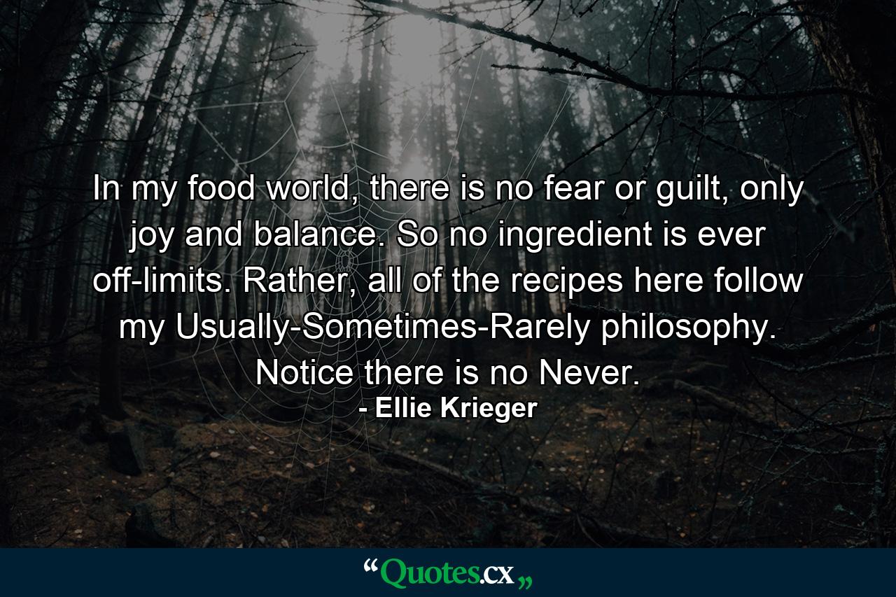 In my food world, there is no fear or guilt, only joy and balance. So no ingredient is ever off-limits. Rather, all of the recipes here follow my Usually-Sometimes-Rarely philosophy. Notice there is no Never. - Quote by Ellie Krieger