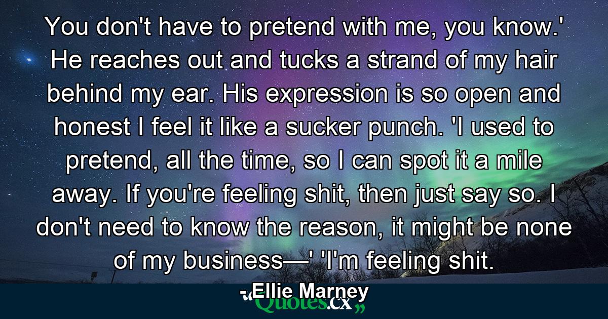 You don't have to pretend with me, you know.' He reaches out and tucks a strand of my hair behind my ear. His expression is so open and honest I feel it like a sucker punch. 'I used to pretend, all the time, so I can spot it a mile away. If you're feeling shit, then just say so. I don't need to know the reason, it might be none of my business—' 'I'm feeling shit. - Quote by Ellie Marney