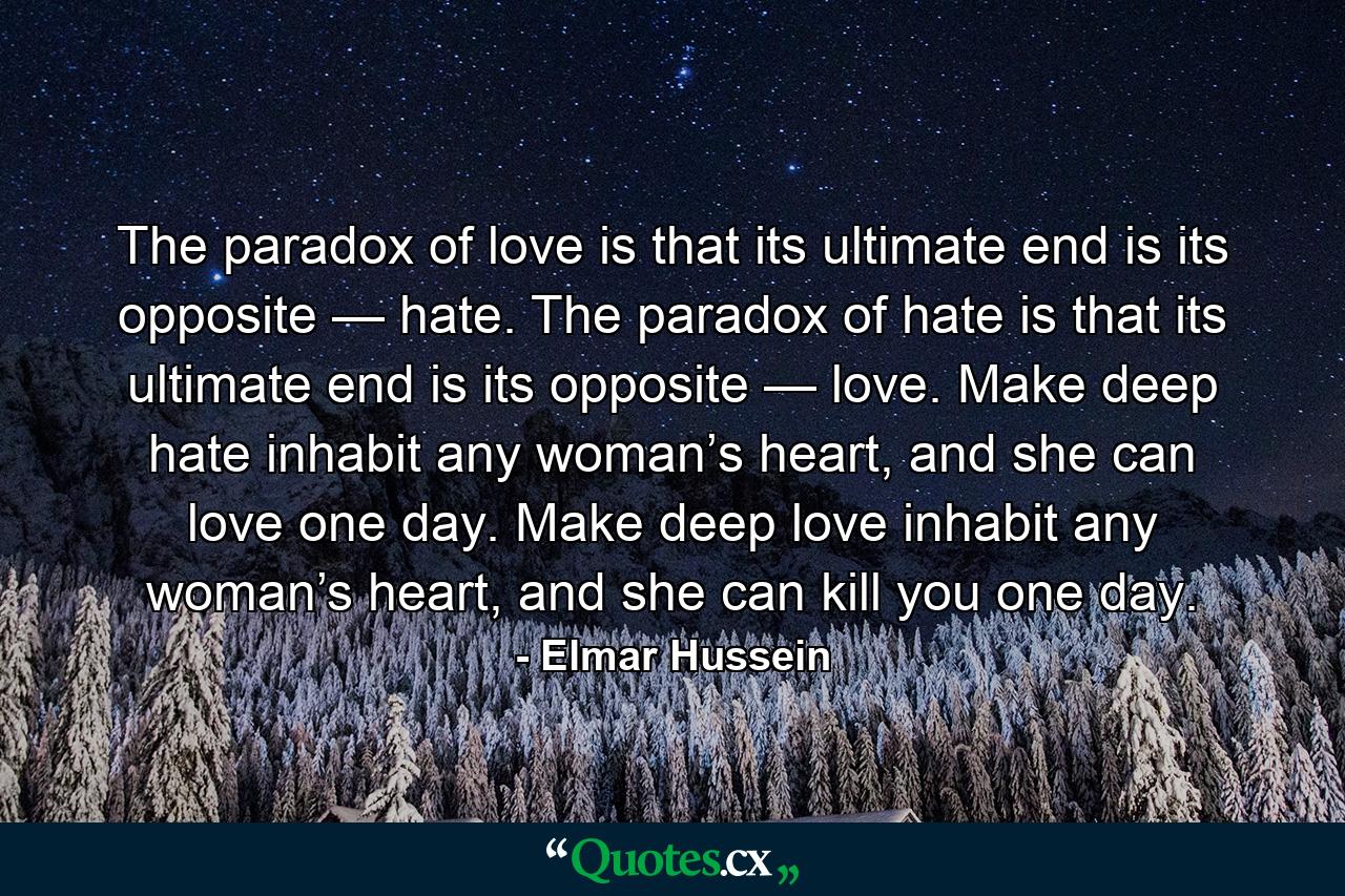 The paradox of love is that its ultimate end is its opposite — hate. The paradox of hate is that its ultimate end is its opposite — love. Make deep hate inhabit any woman’s heart, and she can love one day. Make deep love inhabit any woman’s heart, and she can kill you one day. - Quote by Elmar Hussein