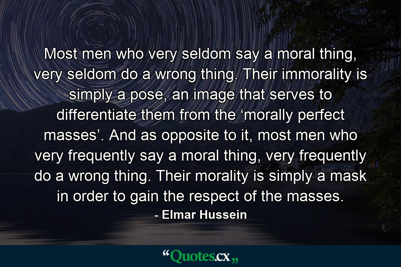 Most men who very seldom say a moral thing, very seldom do a wrong thing. Their immorality is simply a pose, an image that serves to differentiate them from the ‘morally perfect masses’. And as opposite to it, most men who very frequently say a moral thing, very frequently do a wrong thing. Their morality is simply a mask in order to gain the respect of the masses. - Quote by Elmar Hussein