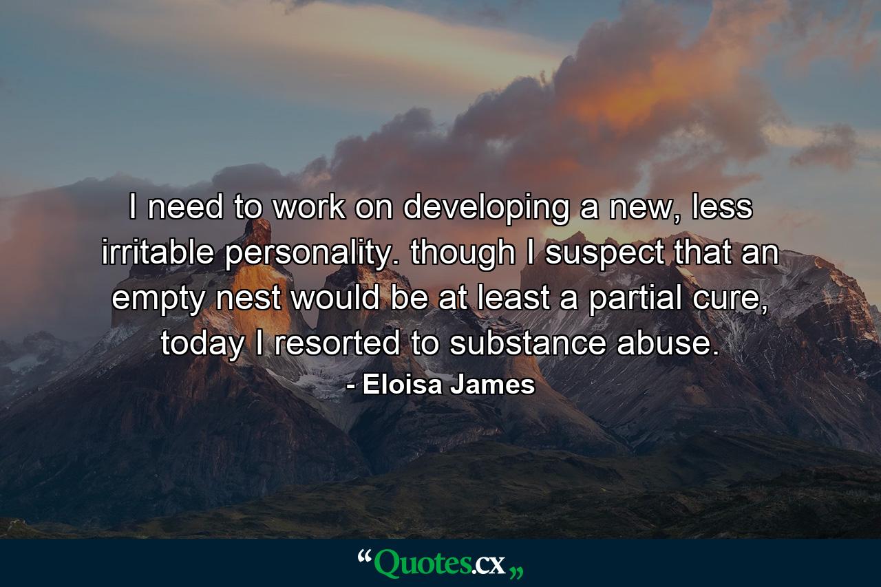 I need to work on developing a new, less irritable personality. though I suspect that an empty nest would be at least a partial cure, today I resorted to substance abuse. - Quote by Eloisa James