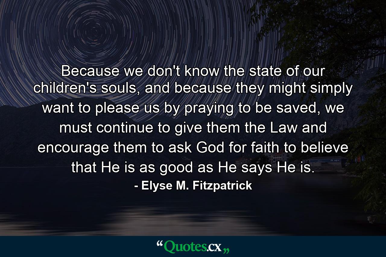 Because we don't know the state of our children's souls, and because they might simply want to please us by praying to be saved, we must continue to give them the Law and encourage them to ask God for faith to believe that He is as good as He says He is. - Quote by Elyse M. Fitzpatrick