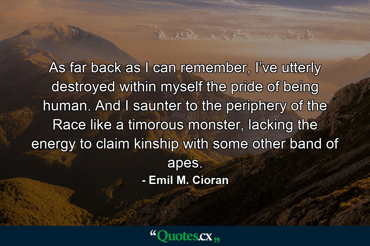 As far back as I can remember, I’ve utterly destroyed within myself the pride of being human. And I saunter to the periphery of the Race like a timorous monster, lacking the energy to claim kinship with some other band of apes. - Quote by Emil M. Cioran