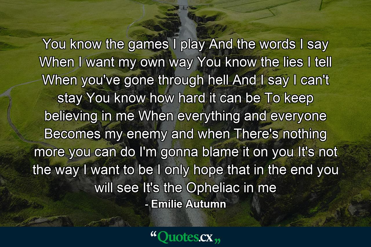 You know the games I play And the words I say When I want my own way You know the lies I tell When you've gone through hell And I say I can't stay You know how hard it can be To keep believing in me When everything and everyone Becomes my enemy and when There's nothing more you can do I'm gonna blame it on you It's not the way I want to be I only hope that in the end you will see It's the Opheliac in me - Quote by Emilie Autumn