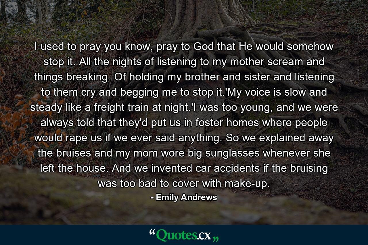 I used to pray you know, pray to God that He would somehow stop it. All the nights of listening to my mother scream and things breaking. Of holding my brother and sister and listening to them cry and begging me to stop it.'My voice is slow and steady like a freight train at night.'I was too young, and we were always told that they'd put us in foster homes where people would rape us if we ever said anything. So we explained away the bruises and my mom wore big sunglasses whenever she left the house. And we invented car accidents if the bruising was too bad to cover with make-up. - Quote by Emily Andrews