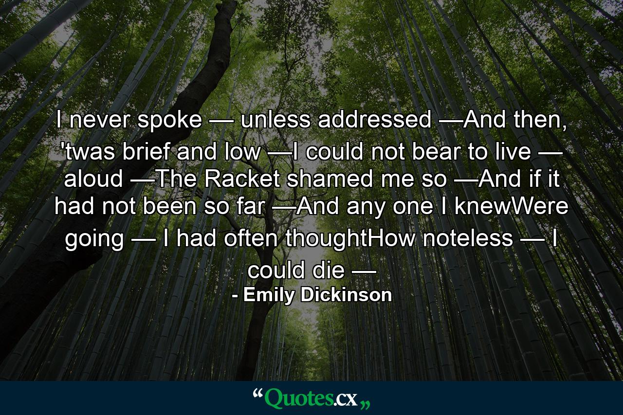 I never spoke — unless addressed —And then, 'twas brief and low —I could not bear to live — aloud —The Racket shamed me so —And if it had not been so far —And any one I knewWere going — I had often thoughtHow noteless — I could die — - Quote by Emily Dickinson