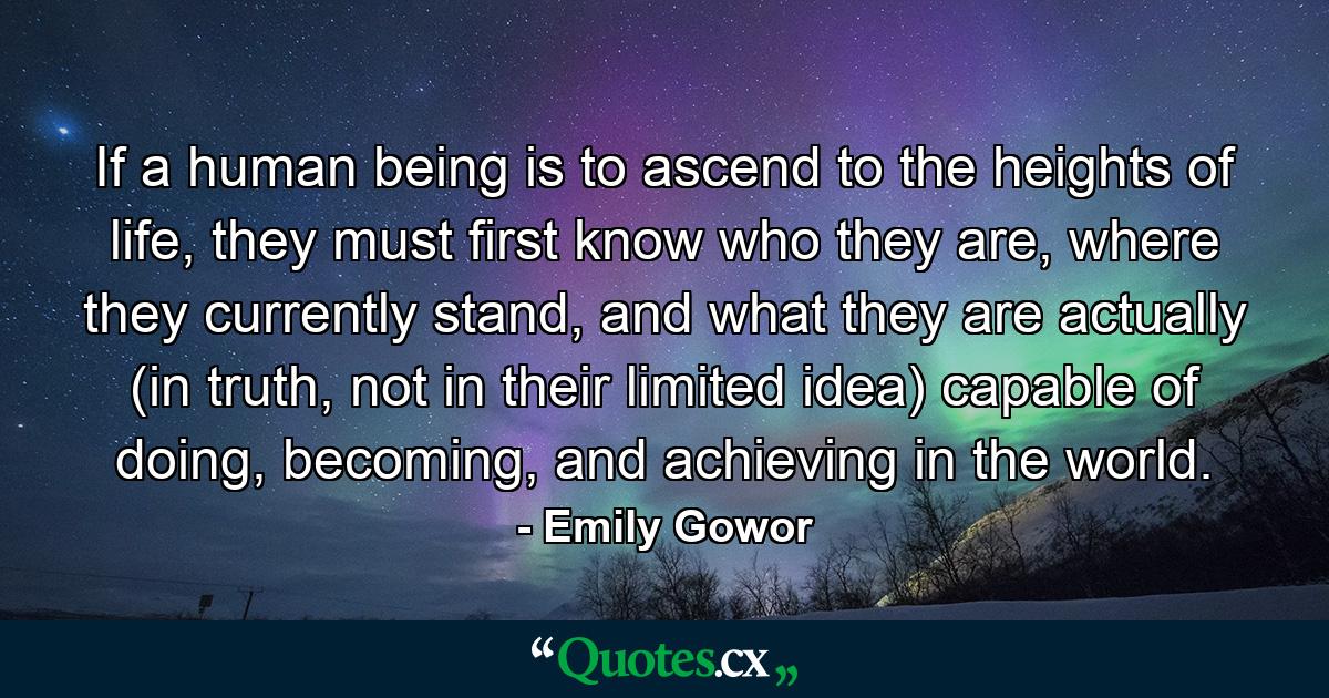 If a human being is to ascend to the heights of life, they must first know who they are, where they currently stand, and what they are actually (in truth, not in their limited idea) capable of doing, becoming, and achieving in the world. - Quote by Emily Gowor