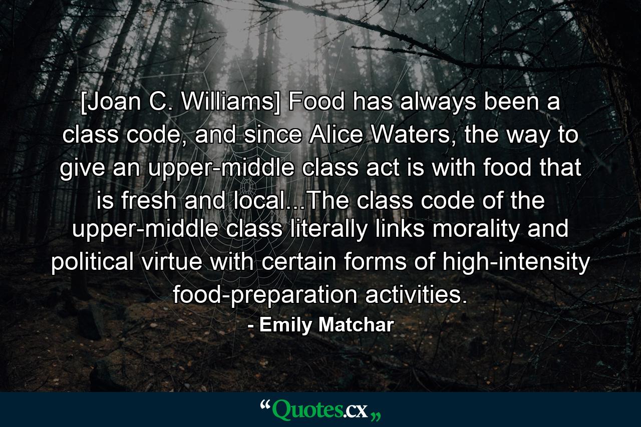 [Joan C. Williams] Food has always been a class code, and since Alice Waters, the way to give an upper-middle class act is with food that is fresh and local...The class code of the upper-middle class literally links morality and political virtue with certain forms of high-intensity food-preparation activities. - Quote by Emily Matchar