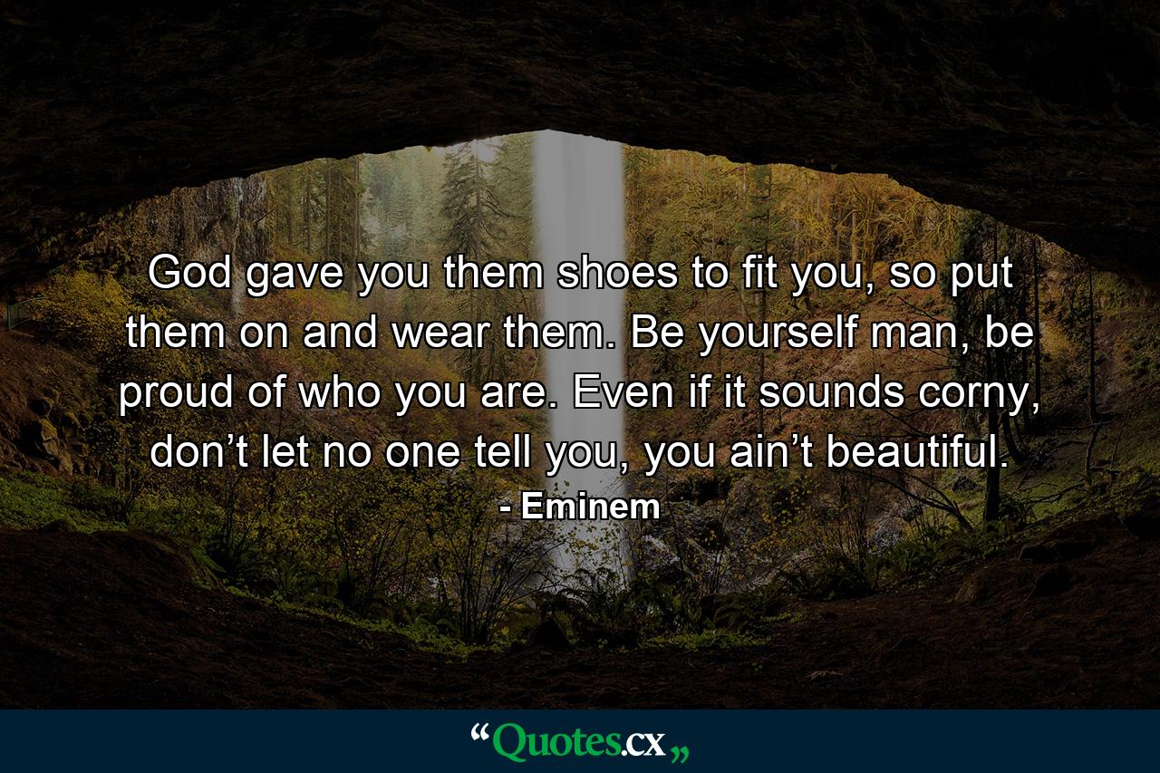 God gave you them shoes to fit you, so put them on and wear them. Be yourself man, be proud of who you are. Even if it sounds corny, don’t let no one tell you, you ain’t beautiful. - Quote by Eminem