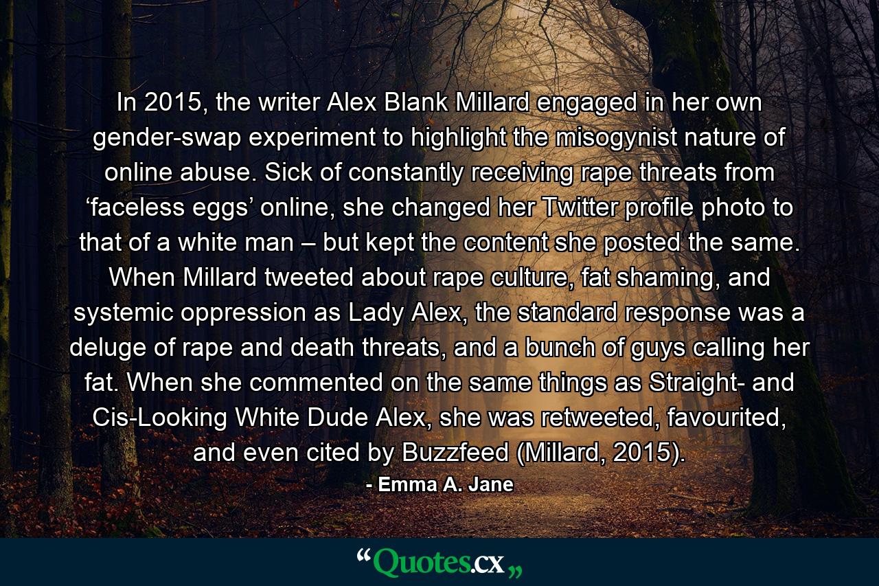 In 2015, the writer Alex Blank Millard engaged in her own gender-swap experiment to highlight the misogynist nature of online abuse. Sick of constantly receiving rape threats from ‘faceless eggs’ online, she changed her Twitter profile photo to that of a white man – but kept the content she posted the same. When Millard tweeted about rape culture, fat shaming, and systemic oppression as Lady Alex, the standard response was a deluge of rape and death threats, and a bunch of guys calling her fat. When she commented on the same things as Straight- and Cis-Looking White Dude Alex, she was retweeted, favourited, and even cited by Buzzfeed (Millard, 2015). - Quote by Emma A. Jane