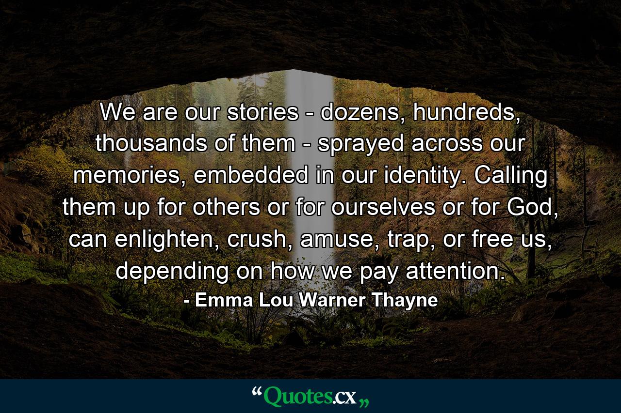 We are our stories - dozens, hundreds, thousands of them - sprayed across our memories, embedded in our identity. Calling them up for others or for ourselves or for God, can enlighten, crush, amuse, trap, or free us, depending on how we pay attention. - Quote by Emma Lou Warner Thayne