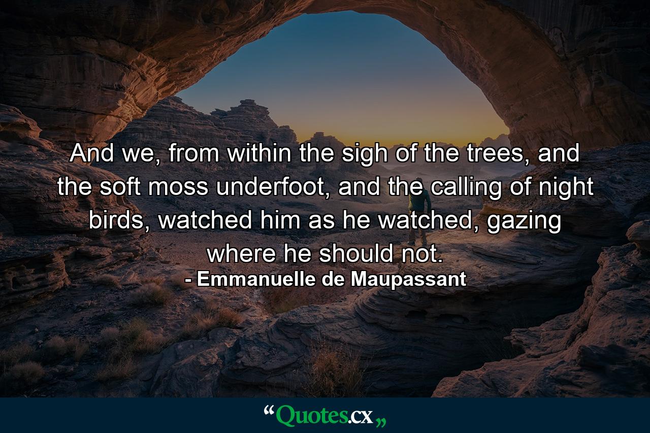 And we, from within the sigh of the trees, and the soft moss underfoot, and the calling of night birds, watched him as he watched, gazing where he should not. - Quote by Emmanuelle de Maupassant