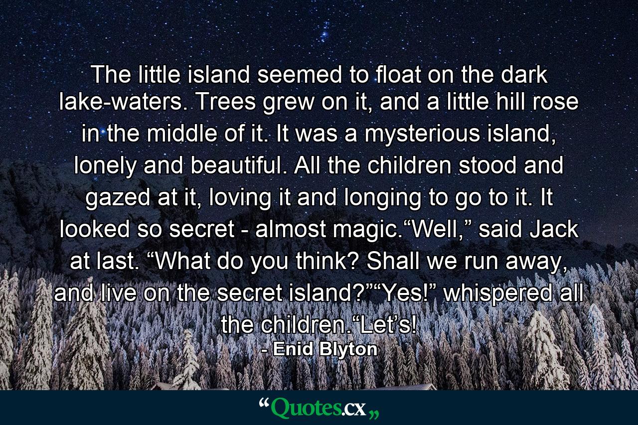 The little island seemed to float on the dark lake-waters. Trees grew on it, and a little hill rose in the middle of it. It was a mysterious island, lonely and beautiful. All the children stood and gazed at it, loving it and longing to go to it. It looked so secret - almost magic.“Well,” said Jack at last. “What do you think? Shall we run away, and live on the secret island?”“Yes!” whispered all the children.“Let’s! - Quote by Enid Blyton